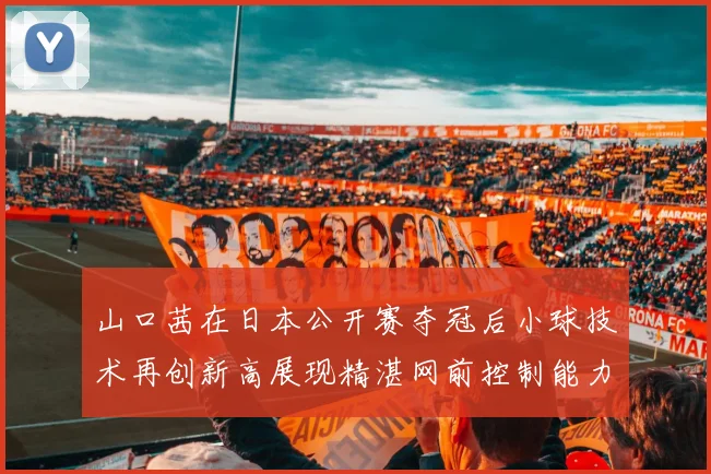 山口茜在日本公开赛夺冠后小球技术再创新高展现精湛网前控制能力
