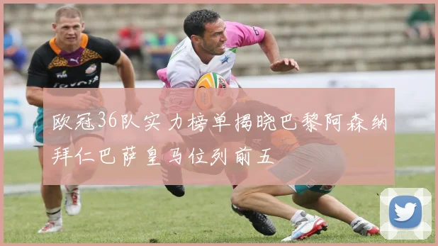 欧冠36队实力榜单揭晓巴黎阿森纳拜仁巴萨皇马位列前五