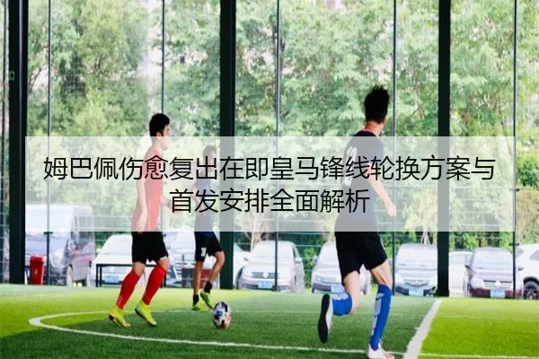 姆巴佩伤愈复出在即皇马锋线轮换方案与首发安排全面解析