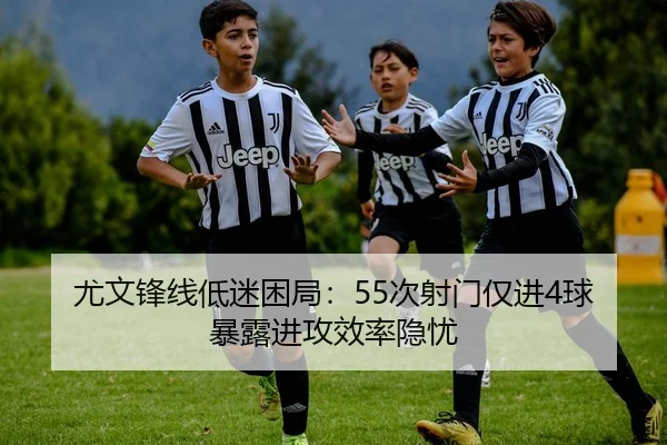 尤文锋线低迷困局：55次射门仅进4球暴露进攻效率隐忧